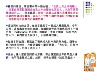暢銷的背後，來自書中第一個主張：「 世界上只分成兩種人，從事自己喜歡且適合自己工作並藉此生活的人，以及不是那樣過活的人。 」 村上龍 說， 如果一定要以某種方式獲得生活上必要的金錢和充實感，與其心不甘情不願的從事自己討厭的事，倒不如可以從事自己喜歡的事。 這強而有力的主張，在日本掀起了一股成人轉業風潮。今年三月，這股風潮也吹向台灣，台灣網路作家 阿潼 也架設了一個名為「 hello work  哈工作」的網站，首頁上標著「站在世界的入口，我們該何去何從？」引發踴躍討論。 從日本到台灣，都點出了現代成人對未來的無力感。隨著全球化的激烈競爭，社會結構產生劇烈變動，「大公司、好學校通往好工作」的梯子消失了！ 過去，往大家都認同的地方鑽，不止讓這個世界的某處太擁擠，也不再是聰明之道。然而，梯子在哪裡？該往何處去？  
