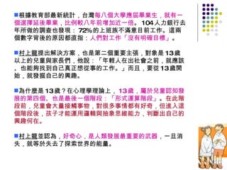 根據教育部最新統計，台灣 每八個大學應屆畢業生，就有一個選擇延後畢業 ， 比例較八年前增加近一倍 。 104 人力銀行去年所做的調查也發現： 72% 的上班族不滿意目前工作。這兩個數字背後的原因都直指： 人們對工作「沒有明確目標」 。 村上龍 提出解決方案，也是第二個重要主張，對象是 13 歲以上的兒童與家長們，他說：「年輕人在出社會之前，就應該、也能夠找到自己真正想從事的工作。」而且，要從 13 歲開始，就發掘自己的興趣。 為什麼是 13 歲？在心理學理論上， 13 歲，屬於兒童認知發展的第四個、也是最後一個階段：「形式運算階段」 。 在此階段前，兒童會大量接觸事物，對很多事情都有好奇，但進入這個階段後，孩子才能運用邏輯與抽象思維能力，判斷出自己的興趣何在。 村上龍 並認為， 好奇心，是人類發展最重要的武器 ，一旦消失，就等於失去了探索世界的能量。 