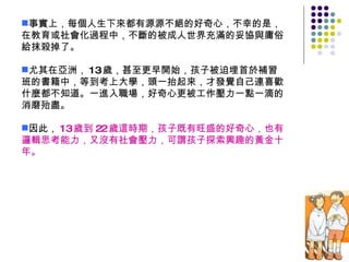 事實上，每個人生下來都有源源不絕的好奇心，不幸的是，在教育或社會化過程中，不斷的被成人世界充滿的妥協與庸俗給抹殺掉了。  尤其在亞洲， 13 歲，甚至更早開始，孩子被迫埋首於補習班的書籍中，等到考上大學，頭一抬起來，才發覺自己連喜歡什麼都不知道。一進入職場，好奇心更被工作壓力一點一滴的消磨殆盡。 因此， 13 歲到 22 歲這時期，孩子既有旺盛的好奇心，也有邏輯思考能力，又沒有社會壓力，可謂孩子探索興趣的黃金十年。 
