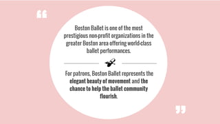 Boston Ballet is one of the most
prestigious non-profit organizations in the
greater Boston area offering world-class
ballet performances.
For patrons, Boston Ballet represents the
elegant beauty of movement and the
chance to help the ballet community
flourish.
“
 