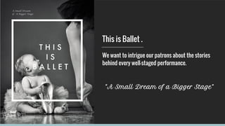 This is Ballet .
We want to intrigue our patrons about the stories
behind every well-staged performance.
“A Small Dream of a Bigger Stage”
 