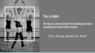 This is Ballet .
We take our patrons beyond the stereotype and learn
something new about ballet everyday.
“True Beauty Speaks for Itself”
 