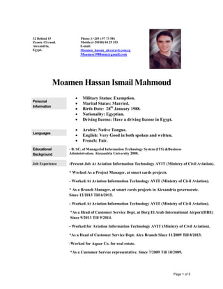 Page 1 of 3
Moamen Hassan Ismail Mahmoud
Personal
Information
 Military Status: Exemption.
 Marital Status: Married.
 Birth Date: 28th
January 1988.
 Nationality: Egyptian.
 Driving license: Have a driving license in Egypt.
Languages
 Arabic: Native Tongue.
 English: Very Good in both spoken and written.
 French: Fair.
Educational
Background
- B. SC. of Managerial Information Technology System (ITS) &Business
Administration. Alexandria University 2008.
Job Experience -Present Job At Aviation Information Technology AVIT (Ministry of Civil Aviation).
* Worked As a Project Manager, at smart cards projects.
- Worked At Aviation Information Technology AVIT (Ministry of Civil Aviation).
* As a Branch Manager, at smart cards projects in Alexandria governorate.
Since 12/2013 Till 6/2015.
- Worked At Aviation Information Technology AVIT (Ministry of Civil Aviation).
*As a Head of Customer Service Dept. at Borg El Arab International Airport(HBE)
Since 9/2013 Till 9/2014.
- Worked for Aviation Information Technology AVIT (Ministry of Civil Aviation).
*As a Head of Customer Service Dept. Alex Branch Since 11/2009 Till 8/2013.
-Worked for Aqaar Co. for real estate.
*As a Customer Service representative. Since 7/2009 Till 10/2009.
32 Behind 15
Zeznia -El-raml.
Alexandria,
Egypt.
Phone: (+203 ) 57 73 581
Mobile:(+20100) 04 25 353
E-mail:
Moamen_hassan_alex@avit.com.eg
Moamen1988mm@gmail.com
 