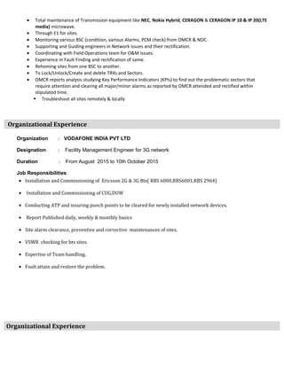 • Total maintenance of Transmission equipment like NEC, Nokia Hybrid, CERAGON & CERAGON IP 10 & IP 20(LTE
media) microwave.
• Through E1 for sites.
• Monitoring various BSC (condition, various Alarms, PCM check) from OMCR & NOC.
• Supporting and Guiding engineers in Network issues and their rectification.
• Coordinating with Field Operations team for O&M issues.
• Experience in Fault Finding and rectification of same.
• Rehoming sites from one BSC to another.
• To Lock/Unlock/Create and delete TRXs and Sectors.
• OMCR reports analysis studying Key Performance Indicators (KPIs) to find out the problematic sectors that
require attention and clearing all major/minor alarms as reported by OMCR attended and rectified within
stipulated time.
 Troubleshoot all sites remotely & locally
Organizational Experience
Organization : VODAFONE INDIA PVT LTD
Designation : Facility Management Engineer for 3G network
Duration : From August 2015 to 10th October 2015
Job Responsibilities:
• Installation and Commissioning of Ericsson 2G & 3G Bts( RBS 6000,RBS6001,RBS 2964)
• Installation and Commissioning of CUG,DUW
• Conducting ATP and insuring punch points to be cleared for newly installed network devices.
• Report Published daily, weekly & monthly basics
• Site alarm clearance, preventive and corrective maintenances of sites.
• VSWR checking for bts sites.
• Expertise of Team handling.
• Fault attain and restore the problem.
Organizational Experience
 