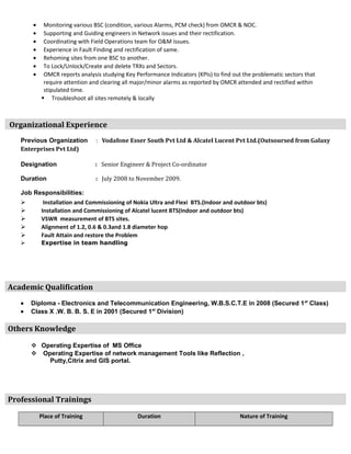 • Monitoring various BSC (condition, various Alarms, PCM check) from OMCR & NOC.
• Supporting and Guiding engineers in Network issues and their rectification.
• Coordinating with Field Operations team for O&M issues.
• Experience in Fault Finding and rectification of same.
• Rehoming sites from one BSC to another.
• To Lock/Unlock/Create and delete TRXs and Sectors.
• OMCR reports analysis studying Key Performance Indicators (KPIs) to find out the problematic sectors that
require attention and clearing all major/minor alarms as reported by OMCR attended and rectified within
stipulated time.
 Troubleshoot all sites remotely & locally
Organizational Experience
Previous Organization : Vodafone Esser South Pvt Ltd & Alcatel Lucent Pvt Ltd.(Outsoursed from Galaxy
Enterprises Pvt Ltd)
Designation : Senior Engineer & Project Co-ordinator
Duration : July 2008 to November 2009.
Job Responsibilities:
 Installation and Commissioning of Nokia Ultra and Flexi BTS.(Indoor and outdoor bts)
 Installation and Commissioning of Alcatel lucent BTS(Indoor and outdoor bts)
 VSWR measurement of BTS sites.
 Alignment of 1.2, 0.6 & 0.3and 1.8 diameter hop
 Fault Attain and restore the Problem
 Expertise in team handling
Academic Qualification
• Diploma - Electronics and Telecommunication Engineering, W.B.S.C.T.E in 2008 (Secured 1st
Class)
• Class X .W. B. B. S. E in 2001 (Secured 1st
Division)
Others Knowledge
 Operating Expertise of MS Office
 Operating Expertise of network management Tools like Reflection ,
Putty,Citrix and GIS portal.
Professional Trainings
Place of Training Duration Nature of Training
 