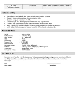 All India
Radio(Murshidabad)
One Month About FM,AM, Uplink and Downlink Frequency
Skills and ability
• Willingness of team leading, and management, having friendly in nature.
• Excellent documentation skills and communication skills.
• Excellent computer and electronic skills.
• Always ready to take challenging responsibilities & very eager to learn.
• Excellent time management, project management and organizational skills.
• Ability to thrive in a team atmosphere and work interactively across multiple departments.
• Ability to travel extensively under pressure, work in different shifts and weekends.
Personal Details
Name : Saurov Maity
Fathers Name : Jahar Lal Maity
Date of Birth : 20th
April 1986
SEX : MALE
Nationality : Indian.
Passport No : K4920623
Marital Status : Unmarried.
Language known : English , Hindi & Bengali.
Hobbies : Listening music and playing outdoor games.
Job locaton : Anywhere in India.
Contact No ( Res) : 09679622692
DECLARATION:
I consider myself familiar with Electronics and Telecommunication Engineering aspects. I am also confident of
my ability to work in a team. I hereby declare that the information furnished above is true to the best of my
knowledge
Date- --------------------------------------
Place- Kolkata Saurov Maity
 