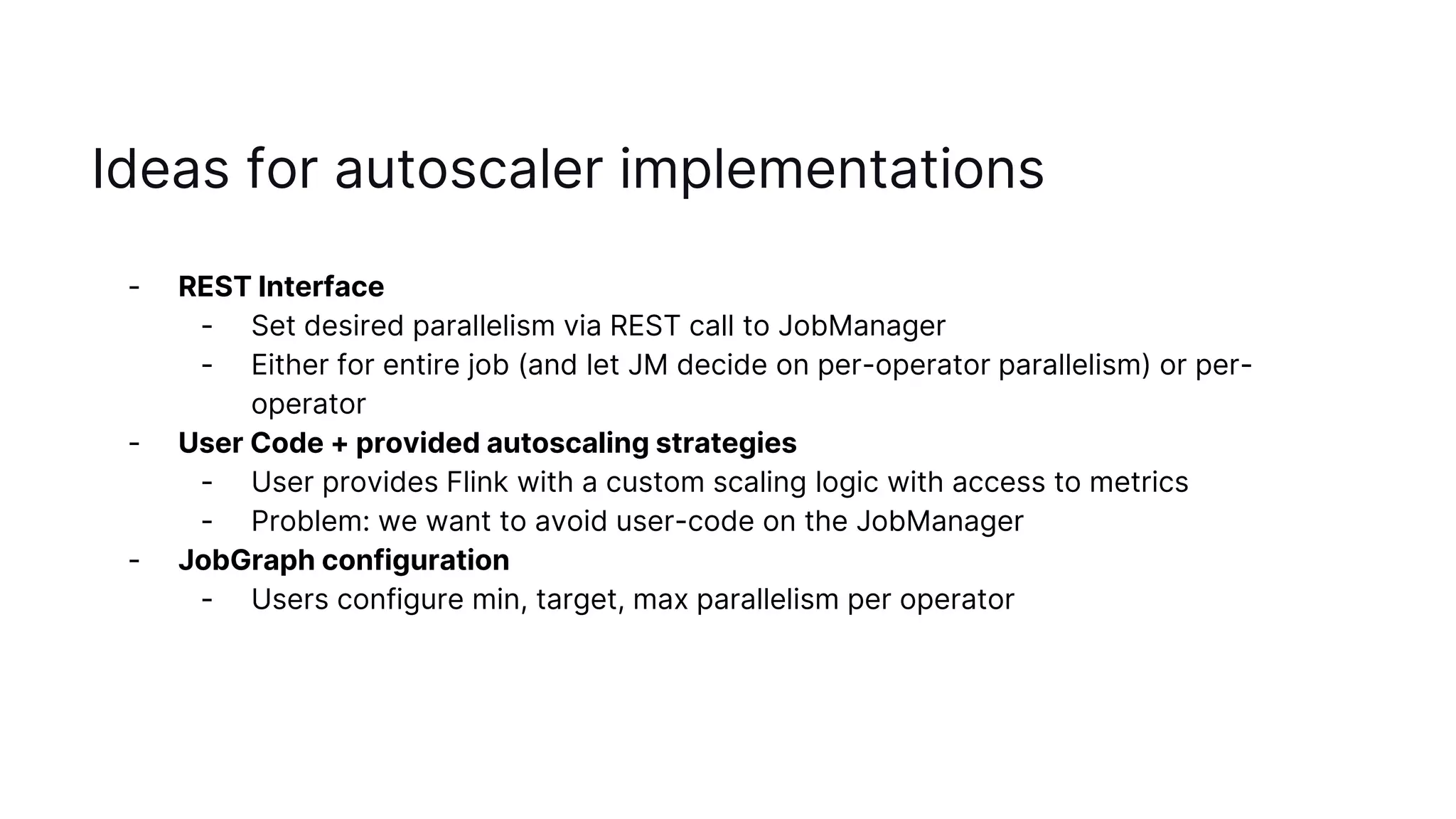Ideas for autoscaler implementations
- REST Interface
- Set desired parallelism via REST call to JobManager
- Either for entire job (and let JM decide on per-operator parallelism) or per-
operator
- User Code + provided autoscaling strategies
- User provides Flink with a custom scaling logic with access to metrics
- Problem: we want to avoid user-code on the JobManager
- JobGraph configuration
- Users configure min, target, max parallelism per operator
 