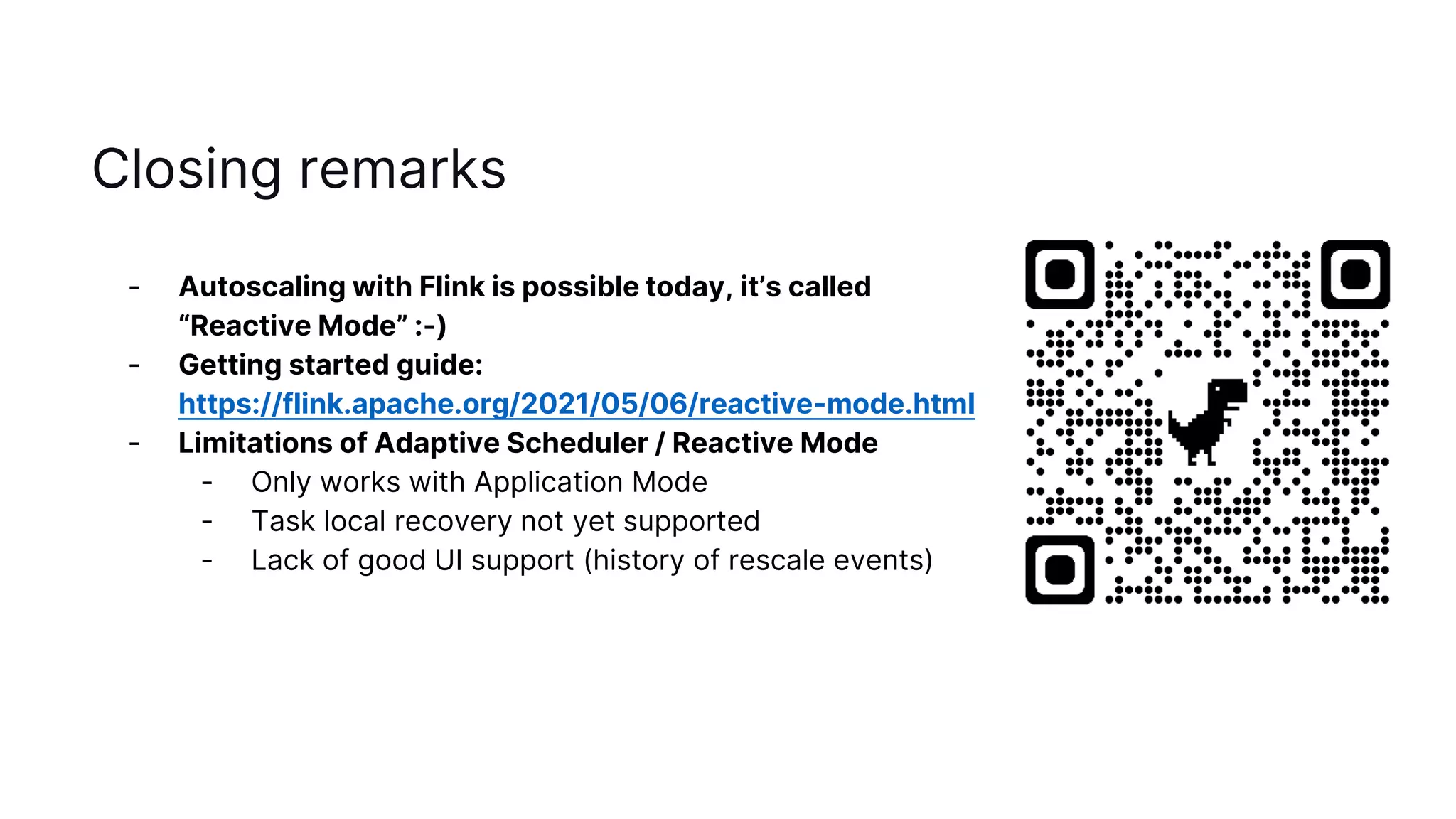 Closing remarks
- Autoscaling with Flink is possible today, it’s called
“Reactive Mode” :-)
- Getting started guide:
https://flink.apache.org/2021/05/06/reactive-mode.html
- Limitations of Adaptive Scheduler / Reactive Mode
- Only works with Application Mode
- Task local recovery not yet supported
- Lack of good UI support (history of rescale events)
 