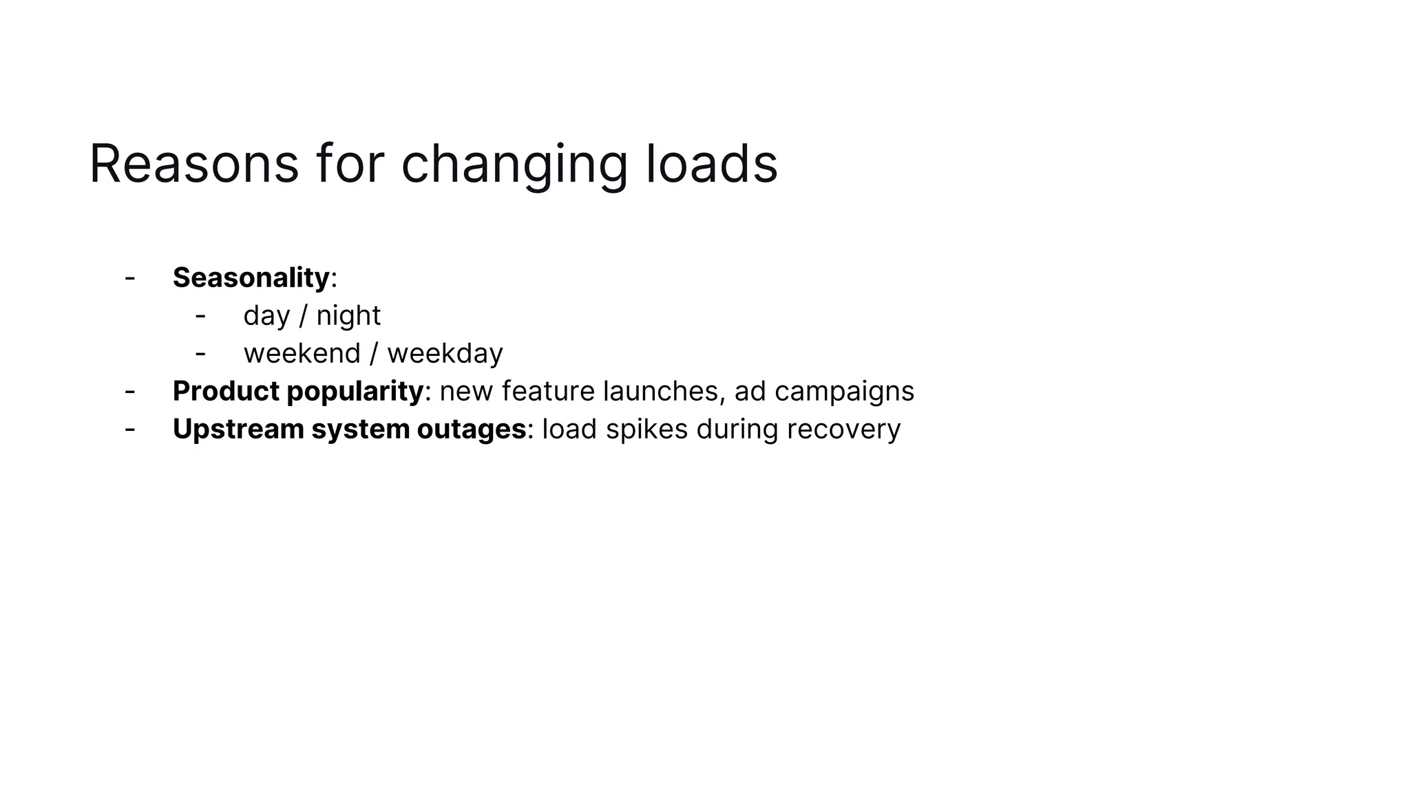 Reasons for changing loads
- Seasonality:
- day / night
- weekend / weekday
- Product popularity: new feature launches, ad campaigns
- Upstream system outages: load spikes during recovery
 