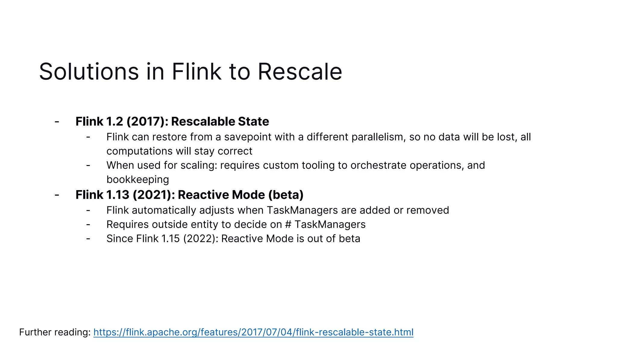 Solutions in Flink to Rescale
- Flink 1.2 (2017): Rescalable State
- Flink can restore from a savepoint with a different parallelism, so no data will be lost, all
computations will stay correct
- When used for scaling: requires custom tooling to orchestrate operations, and
bookkeeping
- Flink 1.13 (2021): Reactive Mode (beta)
- Flink automatically adjusts when TaskManagers are added or removed
- Requires outside entity to decide on # TaskManagers
- Since Flink 1.15 (2022): Reactive Mode is out of beta
Further reading: https://flink.apache.org/features/2017/07/04/flink-rescalable-state.html
 