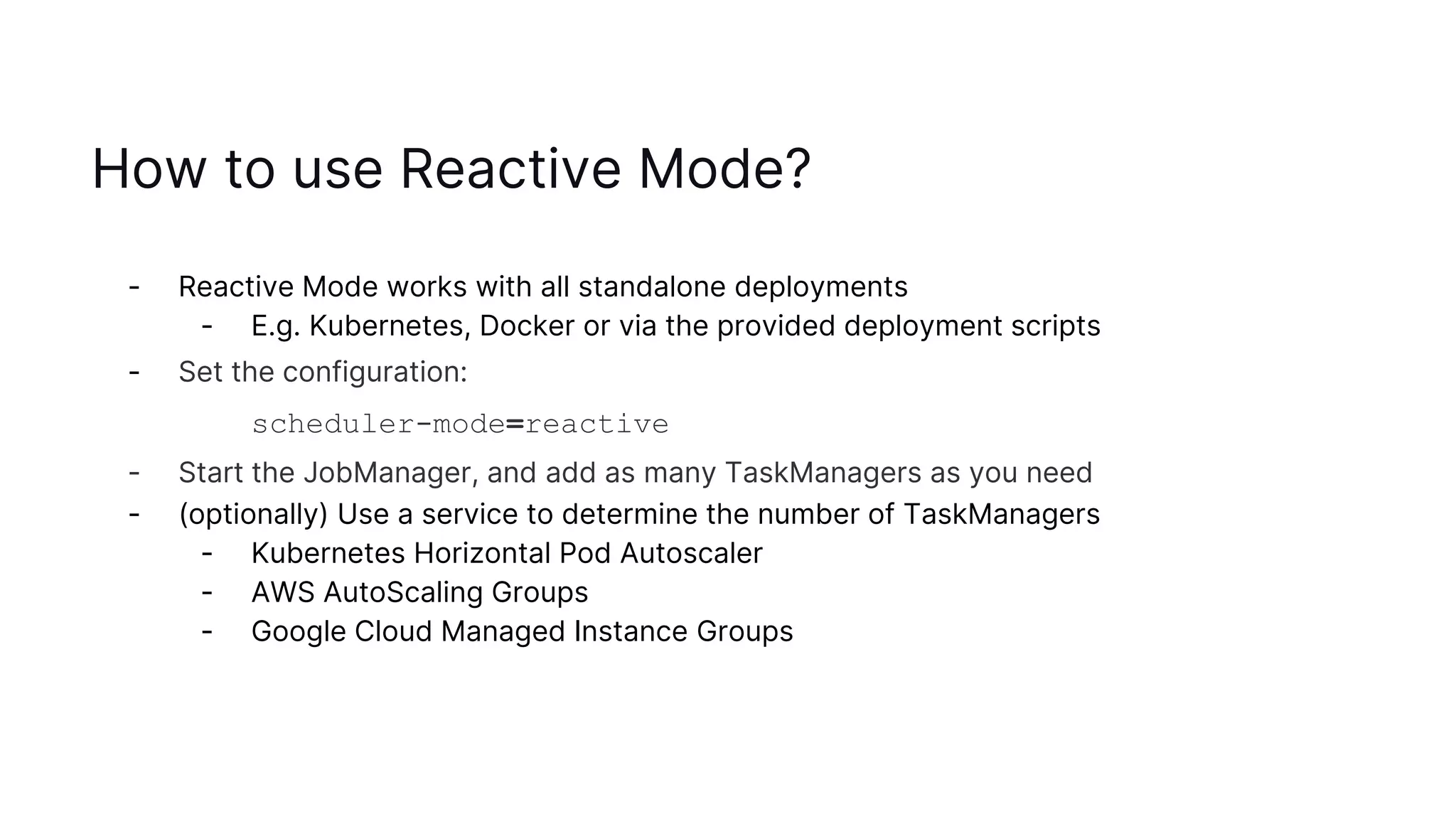 How to use Reactive Mode?
- Reactive Mode works with all standalone deployments
- E.g. Kubernetes, Docker or via the provided deployment scripts
- Set the configuration:
scheduler-mode=reactive
- Start the JobManager, and add as many TaskManagers as you need
- (optionally) Use a service to determine the number of TaskManagers
- Kubernetes Horizontal Pod Autoscaler
- AWS AutoScaling Groups
- Google Cloud Managed Instance Groups
 