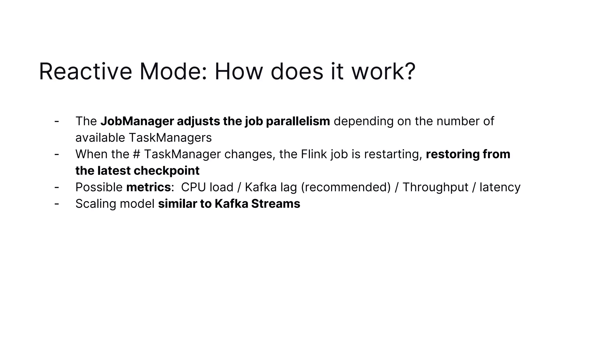 Reactive Mode: How does it work?
- The JobManager adjusts the job parallelism depending on the number of
available TaskManagers
- When the # TaskManager changes, the Flink job is restarting, restoring from
the latest checkpoint
- Possible metrics: CPU load / Kafka lag (recommended) / Throughput / latency
- Scaling model similar to Kafka Streams
 