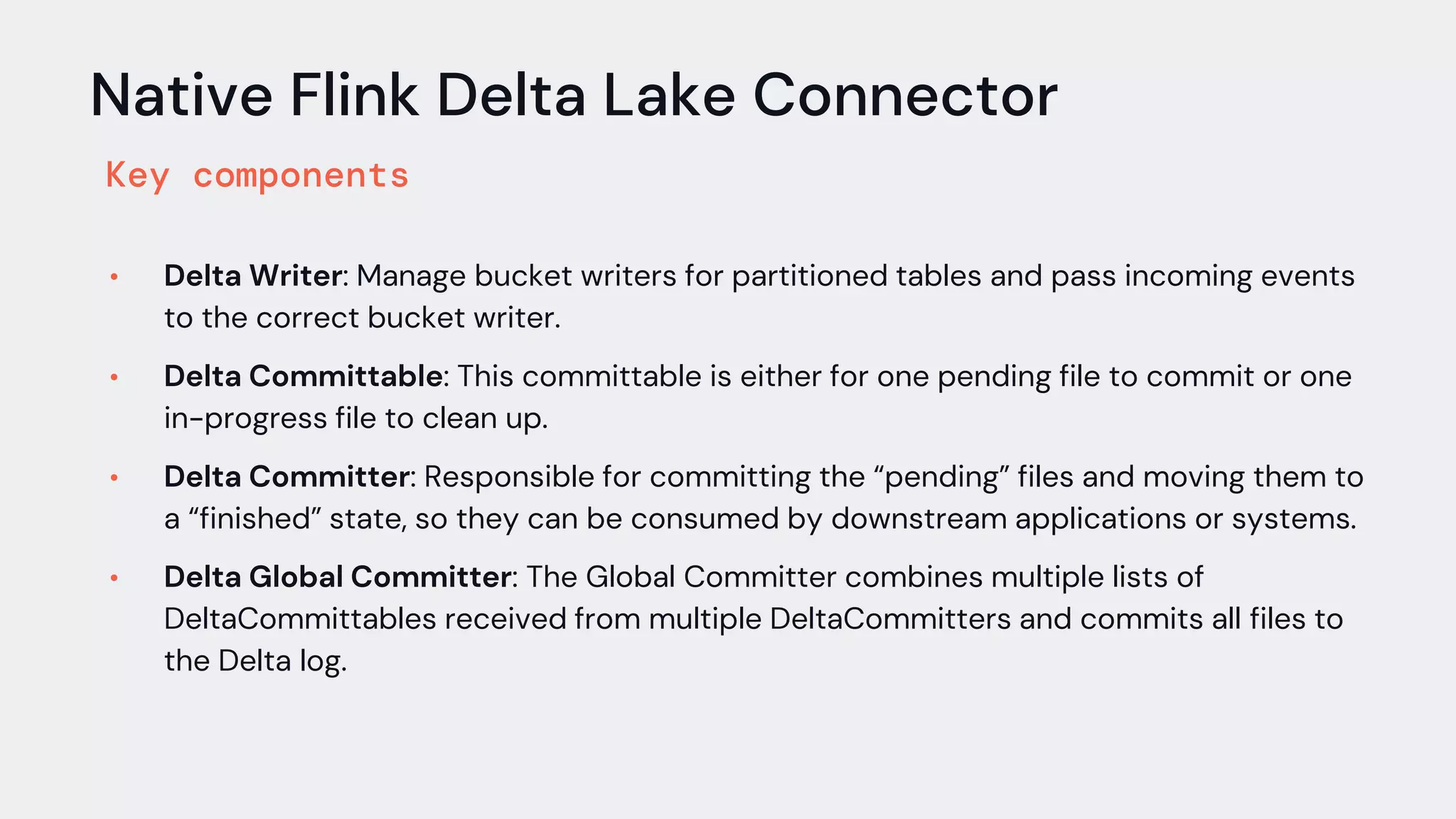 Native Flink Delta Lake Connector
Key components
• Delta Writer: Manage bucket writers for partitioned tables and pass incoming events
to the correct bucket writer.
• Delta Committable: This committable is either for one pending file to commit or one
in-progress file to clean up.
• Delta Committer: Responsible for committing the “pending” files and moving them to
a “finished” state, so they can be consumed by downstream applications or systems.
• Delta Global Committer: The Global Committer combines multiple lists of
DeltaCommittables received from multiple DeltaCommitters and commits all files to
the Delta log.
 