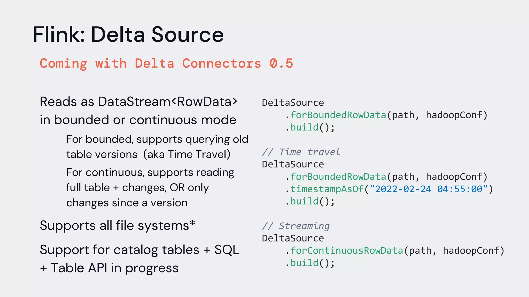 Flink: Delta Source
Coming with Delta Connectors 0.5
Reads as DataStream<RowData>
in bounded or continuous mode
For bounded, supports querying old
table versions (aka Time Travel)
For continuous, supports reading
full table + changes, OR only
changes since a version
Supports all file systems*
Support for catalog tables + SQL
+ Table API in progress
DeltaSource
.forBoundedRowData(path, hadoopConf)
.build();
// Time travel
DeltaSource
.forBoundedRowData(path, hadoopConf)
.timestampAsOf("2022-02-24 04:55:00")
.build();
// Streaming
DeltaSource
.forContinuousRowData(path, hadoopConf)
.build();
 
