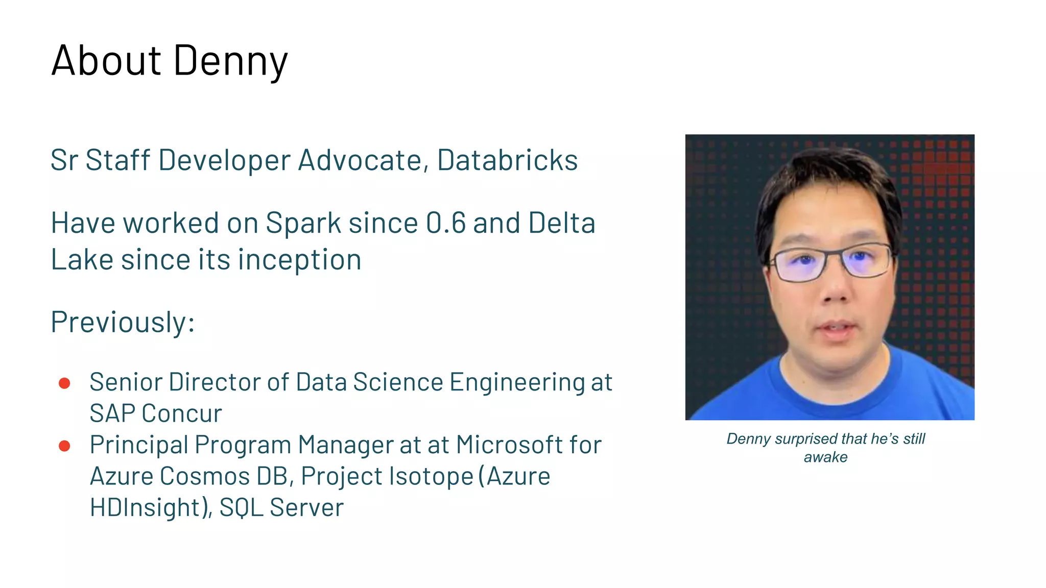 About Denny
Sr Staff Developer Advocate, Databricks
Have worked on Spark since 0.6 and Delta
Lake since its inception
Previously:
● Senior Director of Data Science Engineering at
SAP Concur
● Principal Program Manager at at Microsoft for
Azure Cosmos DB, Project Isotope (Azure
HDInsight), SQL Server
Denny surprised that he’s still
awake
 