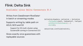 Flink: Delta Sink
Available since Delta Connectors 0.4
Writes from DataStream<RowData>
in batch or streaming modes
Supports writing by table path on
ADLS, GCS and S3
Support for S3 multi-cluster using
DynamoDB coming in Connectors 0.5
Gives exactly once guarantees with
replayable sources
DeltaSink<RowData> deltaSink = DeltaSink
.forRowData(path, hadoopConf, rowType)
.withPartitionColumns(...)
.build();
datastream.sinkTo(deltaSink);
 