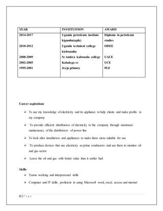 2 | P a g e
YEAR INSTITUITION AWARD
2014-2017
2010-2012
2008-2009
2002-2005
1995-2001
Uganda petroleum institute
kigumba(upik)
Uganda technical college
kichwamba
St Andrea kahwaahs college
Kabalega ss
Jeeja primary
Diploma in petroleum
studies
ODEE
UACE
UCE
PLE
Career aspirations
 To use my knowledge of electricity and its appliance to help clients and make profits to
my company
 To provide efficient distribution of electricity to the company through maximum
maintenance of the distribution of power line
 To look after installation and appliances to make them more suitable for use
 To produce devices that use electricity as prime conductors and use them to monitor oil
and gas sector
 Leave the oil and gas with better value than it earlier had
Skills
 Teams working and interpersonal skills
 Computer and IT skills, proficient in using Microsoft word, excel, access and internet
 
