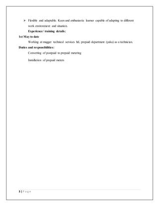 3 | P a g e
 Flexible and adaptable. Keen and enthusiastic learner capable of adapting to different
work environment and situation.
Experience/ training details:
1st May to date
Working at mugger technical services ltd, prepaid department (yaka) as a technician.
Duties and responsibilities:
Converting of postpaid to prepaid metering
Installation of prepaid meters
 