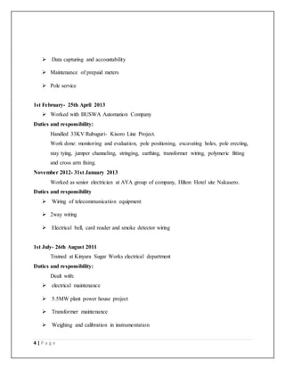 4 | P a g e
 Data capturing and accountability
 Maintenance of prepaid meters
 Pole service
1st February- 25th April 2013
 Worked with BUSWA Automation Company
Duties and responsibility:
Handled 33KV Rubuguri- Kisoro Line Project.
Work done: monitoring and evaluation, pole positioning, excavating holes, pole erecting,
stay tying, jumper channeling, stringing, earthing, transformer wiring, polymeric fitting
and cross arm fixing.
November 2012- 31st January 2013
Worked as senior electrician at AYA group of company, Hilton Hotel site Nakasero.
Duties and responsibility
 Wiring of telecommunication equipment
 2way wiring
 Electrical bell, card reader and smoke detector wiring
1st July- 26th August 2011
Trained at Kinyara Sugar Works electrical department
Duties and responsibility:
Dealt with:
 electrical maintenance
 5.5MW plant power house project
 Transformer maintenance
 Weighing and calibration in instrumentation
 