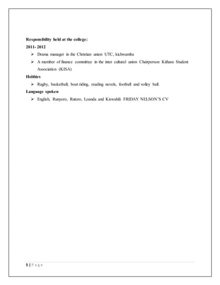 5 | P a g e
Responsibility held at the college:
2011- 2012
 Drama manager in the Christian union UTC, kichwamba
 A member of finance committee in the inter cultural union Chairperson Kithara Student
Association (KISA)
Hobbies
 Rugby, basketball, boat riding, reading novels, football and volley ball.
Language spoken
 English, Runyoro, Rutoro, Loanda and Kiswahili FRIDAY NELSON’S CV
 