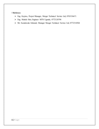 6 | P a g e
5 Referees
 Eng. Kayiwa, Project Manager, Merger Technical Service Ltd, 0703336671
 Eng. Maiteki Ben, Engineer MTN Uganda, 0772120798
 Mr. Ssendawula Edmond, Manager Meager Technical Service Ltd, 0772310504
 