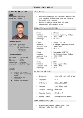 CURRICULUM VITAE
B.PAVAN SRINIVAS
Email:
pavan.burle@gmail.com
Mobile no: 9298801933
Permanent Address:
Father Name : B.Latchanna
Address : Flat no : 301,
Sai Eswar Residency,
Visakhapatnam
Andhra Pradesh.
Personal Information:
Date of Birth : 11th Dec 1990.
Sex : Male
Nationality : Indian
Marital Status : Unmarried
Languages known : English& Telugu.
Strengths:
 Ability to work in teams.
 Flexibility & having leadership
qualities.
 Adaptability to new
environment.
 Sincere & Hard Working.
OBJECTIVE :
 To reach a challenging and responsible position where
I can contribute the best of my skills and efforts for
the growth of the company.
 To be a good learner and to fulfill the work
spontaneously when assigned to me.
EDUCATIONAL QUALIFICATION:
Course : M.Tech
Institution : Kaushik Engineering College
Academic Year : 2012 - 2014
Percentage : 69.85%
Course : B.Tech ( E.C.E )
Institution : Chaitanya Engineering College
Academic Year : 2008 - 2012
Percentage : 60.93 %
Course : Intermediate ( MPC )
Institution : Sri Chaiyanya Junior College
Academic Year : 2006 - 2008
Percentage : 86 %
Course : SSC
Institution : Little Angels School
Academic Year : 2005 - 2006
Percentage : 86 %
TECHNICAL SKILLS :
 Technology : ASP.NET, ASP.NET M.V.C
 Languages : C#
 Web Server : IIS5.1,IIS6 , IIS7
 Database : SQL Server 2008
 Database Technology : ADO.NET
 Operating Systems : Windows 7
 Version Control : Team Foundation Server
EMPLOYMENT DETAILS :
 Working as a Software Engineer with Clover
InfoTech Pvt.Ltd Since May 2015.
 