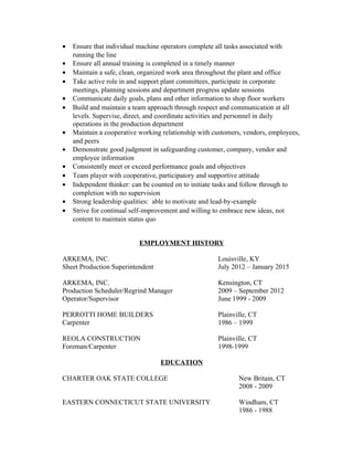 · Ensure that individual machine operators complete all tasks associated with 
running the line 
· Ensure all annual training is completed in a timely manner 
· Maintain a safe, clean, organized work area throughout the plant and office 
· Take active role in and support plant committees, participate in corporate 
meetings, planning sessions and department progress update sessions 
· Communicate daily goals, plans and other information to shop floor workers 
· Build and maintain a team approach through respect and communication at all 
levels. Supervise, direct, and coordinate activities and personnel in daily 
operations in the production department 
· Maintain a cooperative working relationship with customers, vendors, employees, 
and peers 
· Demonstrate good judgment in safeguarding customer, company, vendor and 
employee information 
· Consistently meet or exceed performance goals and objectives 
· Team player with cooperative, participatory and supportive attitude 
· Independent thinker: can be counted on to initiate tasks and follow through to 
completion with no supervision 
· Strong leadership qualities: able to motivate and lead-by-example 
· Strive for continual self-improvement and willing to embrace new ideas, not 
content to maintain status quo 
EMPLOYMENT HISTORY 
ARKEMA, INC. Louisville, KY 
Sheet Production Superintendent July 2012 – January 2015 
ARKEMA, INC. Kensington, CT 
Production Scheduler/Regrind Manager 2009 – September 2012 
Operator/Supervisor June 1999 - 2009 
PERROTTI HOME BUILDERS Plainville, CT 
Carpenter 1986 – 1999 
REOLA CONSTRUCTION Plainville, CT 
Foreman/Carpenter 1998-1999 
EDUCATION 
CHARTER OAK STATE COLLEGE New Britain, CT 
2008 - 2009 
EASTERN CONNECTICUT STATE UNIVERSITY Windham, CT 
1986 - 1988 
 