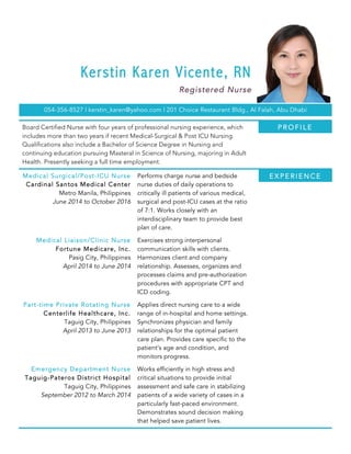 Kerstin Karen Vicente, RN
Registered Nurse
054-356-8527 | kerstin_karen@yahoo.com | 201 Choice Restaurant Bldg., Al Falah, Abu Dhabi
Board Certified Nurse with four years of professional nursing experience, which
includes more than two years if recent Medical-Surgical & Post ICU Nursing.
Qualifications also include a Bachelor of Science Degree in Nursing and
continuing education pursuing Masteral in Science of Nursing, majoring in Adult
Health. Presently seeking a full time employment.
Medical Surgical/Post-ICU Nurse
Cardinal Santos Medical Center
Metro Manila, Philippines
June 2014 to October 2016
Performs charge nurse and bedside
nurse duties of daily operations to
critically ill patients of various medical,
surgical and post-ICU cases at the ratio
of 7:1. Works closely with an
interdisciplinary team to provide best
plan of care.
Medical Liaison/Clinic Nurse
Fortune Medicare, Inc.
Pasig City, Philippines
April 2014 to June 2014
Exercises strong interpersonal
communication skills with clients.
Harmonizes client and company
relationship. Assesses, organizes and
processes claims and pre-authorization
procedures with appropriate CPT and
ICD coding.
Part-time Private Rotating Nurse
Centerlife Healthcare, Inc.
Taguig City, Philippines
April 2013 to June 2013
Applies direct nursing care to a wide
range of in-hospital and home settings.
Synchronizes physician and family
relationships for the optimal patient
care plan. Provides care specific to the
patient’s age and condition, and
monitors progress.
Emergency Department Nurse
Taguig-Pateros District Hospital
Taguig City, Philippines
September 2012 to March 2014
Works efficiently in high stress and
critical situations to provide initial
assessment and safe care in stabilizing
patients of a wide variety of cases in a
particularly fast-paced environment.
Demonstrates sound decision making
that helped save patient lives.
E X P E R I E N C E
P R O F I L E
 