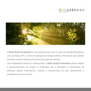 A Solar Brasil Investment é uma empresa que atua no setor de energia fotovoltaica
com contratos EPC e ativos de geração de energia elétrica, oferecendo aos clientes
de baixo consumo tarifas próximas às dos grandes clientes.
Com experiência nacional e internacional, a Solar Brasil Investment oferece desde
o desenvolvimento do projeto e construção até a operação e manutenção de
sistemas solares fotovoltaicos, visando o compromisso do bom atendimento e
qualidade em seus serviços.
 