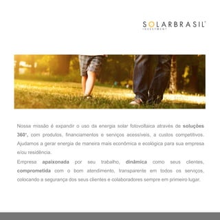 Nossa missão é expandir o uso da energia solar fotovoltaica através de soluções
360°, com produtos, financiamentos e serviços acessíveis, a custos competitivos.
Ajudamos a gerar energia de maneira mais econômica e ecológica para sua empresa
e/ou residência.
Empresa apaixonada por seu trabalho, dinâmica como seus clientes,
comprometida com o bom atendimento, transparente em todos os serviços,
colocando a segurança dos seus clientes e colaboradores sempre em primeiro lugar.
 