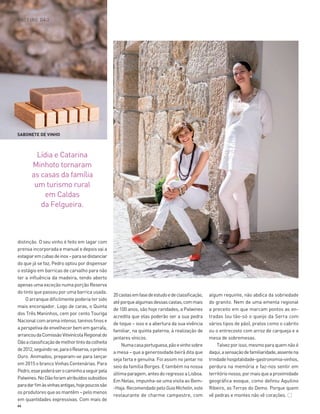 66
distinção. O seu vinho é feito em lagar com
prensa incorporada e manual e depois vai a
estagiaremcubasdeinox–parasedistanciar
do que já se faz, Pedro optou por dispensar
o estágio em barricas de carvalho para não
ter a influência da madeira, tendo aberto
apenas uma exceção numa porção Reserva
do tinto que passou por uma barrica usada.
O arranque dificilmente poderia ter sido
mais encorajador. Logo de caras, o Quinta
dos Três Maninhos, cem por cento Touriga
Nacionalcomaromaintenso,taninosfinose
aperspetivadeenvelhecerbememgarrafa,
arrancoudaComissãoVitivinícolaRegionaldo
Dãoaclassificaçãodemelhortintodacolheita
de2012,seguindo-se,paraoReserva,oprémio
Ouro. Animados, preparam-se para lançar
em 2015 o branco Vinhas Centenárias. Para
Pedro,essepoderáserocaminhoaseguirpela
Palwines.NoDãoforamatribuídossubsídios
paradarfimàsvinhasantigas,hojepoucossão
osprodutoresqueasmantêm–pelomenos
em quantidades expressivas. Com mais de
20castasemfasedeestudoedeclassificação,
atéporquealgumasdessascastas,commais
de 100 anos, são hoje raridades, a Palwines
acredita que elas poderão ser a sua pedra
de toque – isso e a abertura da sua vivência
familiar, na quinta paterna, à realização de
jantares vínicos.
Numacasaportuguesa,pãoevinhosobre
a mesa – que a generosidade beirã dita que
seja farta e genuína. Foi assim no jantar no
seio da família Borges. E também na nossa
últimaparagem,antesdoregressoaLisboa.
Em Nelas, impunha-se uma visita ao Bem-
-Haja.RecomendadopeloGuiaMichelin,este
restaurante de charme campestre, com
algum requinte, não abdica da sobriedade
do granito. Nem de uma ementa regional
a preceito em que marcam pontos as en-
tradas (ou tão-só o queijo da Serra com
vários tipos de pão), pratos como o cabrito
ou o entrecosto com arroz de carqueja e a
mesa de sobremesas.
Talvezporisso,mesmoparaquemnãoé
daqui,asensaçãodefamiliaridade,assentena
trindadehospitalidade-gastronomia-vinhos,
perdura na memória e faz-nos sentir em
territórionosso,pormaisqueaproximidade
geográfica evoque, como definiu Aquilino
Ribeiro, as Terras do Demo. Porque quem
vê pedras e montes não vê corações.
ROTEIRO DÃO
Lídia e Catarina
Minhoto tornaram
as casas da família
um turismo rural
em Caldas
da Felgueira.
SABONETE DE VINHO
56-67_Dão_CC AP.indd 66 19-09-2014 18:05:07
 