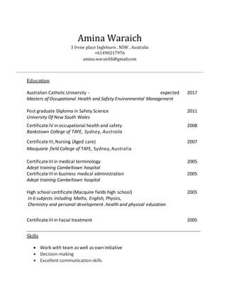 Amina Waraich
3 Irene place Ingleburn , NSW , Australia
+61490217976
amina.waraichh@gmail.com
Education
Australian Catholic University - expected 2017
Masters of Occupational Health and Safety Environmental Management
Post graduate Diploma in Safety Science 2011
University Of New South Wales
Certificate IV in occupational health and safety 2008
Bankstown College of TAFE, Sydney, Australia
Certificate III,Nursing (Aged care) 2007
Macquarie field College of TAFE, Sydney,Australia
Certificate III in medical terminology 2005
Adept training Cambeltown hospital
Certificate III in business medical administration 2005
Adept training Cambeltown hospital
High school certificate (Macquire fields high school) 2005
In 6 subjects including Maths, English, Physics,
Chemistry and personal development .health and physical education
Certificate III in Facial treatment 2005
Skills
 Work with team as well as own initiative
 Decision-making
 Excellent communication skills
 