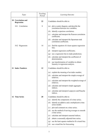 Teaching
           Topic                                   Learning Outcome
                       Period

10 Correlation and
                        22       Candidates should be able to:
   Regression

   10.1 Correlation      8       (a) plot a scatter diagram, and describe the
                                     correlation between two variables;
                                 (b) identify a spurious correlation;
                                 (c) calculate and interpret the Pearson correlation
                                     coefficient;
                                 (d) calculate and interpret the Spearman rank
                                     correlation coefficient;

   10.2 Regression      14       (e) find the equation of a least squares regression
                                     line;
                                 (f)   interpret regression coefficients;
                                 (g) use a regression line to make predictions;
                                 (h) calculate and interpret the coefficient of
                                     determination;
                                 (i)   use transformation of variables to obtain
                                       linearity in regression analysis.

11 Index Numbers        12       Candidates should be able to:

                                 (a) explain the meaning of an index number;
                                 (b) calculate and interpret the simple average of
                                     relatives;
                                 (c) calculate and interpret the weighted average of
                                     relatives;
                                 (d) calculate and interpret simple aggregate
                                     indices;
                                 (e) calculate and interpret Laspeyres and Paasche
                                     indices.

12 Time Series          20       Candidates should be able to:
                                 (a) identify the components of a time series;
                                 (b) identify an additive and a multiplicative time
                                     series model;
                                 (c) plot and comment on a time series;
                                 (d) use the method of moving averages to smooth
                                     a time series;
                                 (e) calculate and interpret seasonal indices;
                                 (f)   obtain a seasonally adjusted time series;
                                 (g) use the least squares method to fit a trend line;
                                 (h) use a trend line for forecasting.



                                 7
 