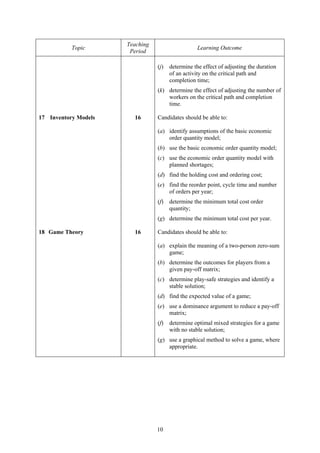 Teaching
           Topic                                   Learning Outcome
                       Period

                                 (j)   determine the effect of adjusting the duration
                                       of an activity on the critical path and
                                       completion time;
                                 (k) determine the effect of adjusting the number of
                                     workers on the critical path and completion
                                     time.

17 Inventory Models     16       Candidates should be able to:

                                 (a) identify assumptions of the basic economic
                                     order quantity model;
                                 (b) use the basic economic order quantity model;
                                 (c) use the economic order quantity model with
                                     planned shortages;
                                 (d) find the holding cost and ordering cost;
                                 (e) find the reorder point, cycle time and number
                                     of orders per year;
                                 (f)   determine the minimum total cost order
                                       quantity;
                                 (g) determine the minimum total cost per year.

18 Game Theory          16       Candidates should be able to:

                                 (a) explain the meaning of a two-person zero-sum
                                     game;
                                 (b) determine the outcomes for players from a
                                     given pay-off matrix;
                                 (c) determine play-safe strategies and identify a
                                     stable solution;
                                 (d) find the expected value of a game;
                                 (e) use a dominance argument to reduce a pay-off
                                     matrix;
                                 (f)   determine optimal mixed strategies for a game
                                       with no stable solution;
                                 (g) use a graphical method to solve a game, where
                                     appropriate.




                                 10
 