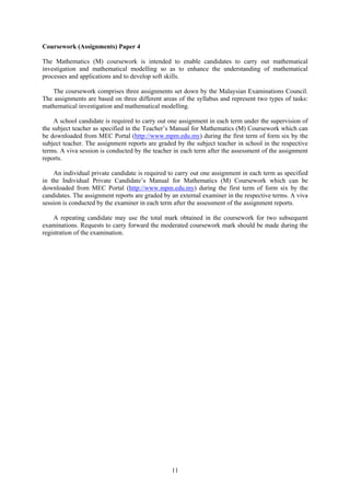 Coursework (Assignments) Paper 4

The Mathematics (M) coursework is intended to enable candidates to carry out mathematical
investigation and mathematical modelling so as to enhance the understanding of mathematical
processes and applications and to develop soft skills.

   The coursework comprises three assignments set down by the Malaysian Examinations Council.
The assignments are based on three different areas of the syllabus and represent two types of tasks:
mathematical investigation and mathematical modelling.

     A school candidate is required to carry out one assignment in each term under the supervision of
the subject teacher as specified in the Teacher’s Manual for Mathematics (M) Coursework which can
be downloaded from MEC Portal (http://www.mpm.edu.my) during the first term of form six by the
subject teacher. The assignment reports are graded by the subject teacher in school in the respective
terms. A viva session is conducted by the teacher in each term after the assessment of the assignment
reports.

    An individual private candidate is required to carry out one assignment in each term as specified
in the Individual Private Candidate’s Manual for Mathematics (M) Coursework which can be
downloaded from MEC Portal (http://www.mpm.edu.my) during the first term of form six by the
candidates. The assignment reports are graded by an external examiner in the respective terms. A viva
session is conducted by the examiner in each term after the assessment of the assignment reports.

    A repeating candidate may use the total mark obtained in the coursework for two subsequent
examinations. Requests to carry forward the moderated coursework mark should be made during the
registration of the examination.




                                                 11
 
