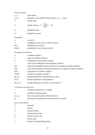 Data description
x1, x2, . . .      observations
f1, f2, . . .      frequencies with which the observations x1, x2, . . . occur
x                  sample mean
                                                  n
                                             1
                                                 ∑ ( xi − x )
                                                                2
s2                 sample variance, s 2 =
                                             n   i =1

μ                  population mean
σ2                 population variance

Probability
A                  an event A
A'                 complement of an event A or the event not A
P(A)               probability of an event A
P(A|B)             probability of event A given event B

Probability distributions
X                  a random variable X
x                  value of a random variable X
Z                  standardised normal random variable
z                  value of the standardised normal random variable Z
f(x)               value of the probability density function of a continuous random variable X
F(x)               value of the cumulative distribution function of a continuous random variable X
E(X)               expectation of a random variable X
Var(X)             variance of a random variable X
B(n, p)            binomial distribution with parameters n and p
Po(λ)              Poisson distribution with parameter λ
N(μ, σ 2 )         normal distribution with mean μ and variance σ 2

Correlation and regression
r                  correlation coefficient for a sample
r2                 coefficient of determination
Sxx , Syy          sums of squared deviations from the means
Sxy                sum of the cross products of deviations from the means

Interest and annuity
P                  principal
I                  interest
A                  accrued amount
r                  nominal interest rate
reff               effective interest rate
t                  time in years
n                  number of compounding periods


                                                        16
 