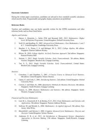 Electronic Calculators

During the written paper examination, candidates are advised to have standard scientific calculators
which must be silent. Programmable and graphic display calculators are prohibited.


Reference Books

Teachers and candidates may use books specially written for the STPM examination and other
reference books such as those listed below.

Algebra and Calculus
    1.       Harcet, J., Heinrichs, L., Seiler, P.M. and Skoumal, M.P., 2012. Mathematics: Higher
               Level, IB Diploma Programme. United Kingdom: Oxford University Press.
    2.       Neill, H. and Quadling, D., 2002. Advanced Level Mathematics: Pure Mathematics 1 and 2
               & 3 . United Kingdom: Cambridge University Press.
    3.       Beecher, J. A., Penna, J. A. and Bittinger, M. L., 2012. College Algebra. 4th edition.
               Singapore: Pearson Addison-Wesley.
    4.       Blitzer, R., 2010. College Algebra: An Early Functions Approach. 2nd edition. Singapore:
                Pearson Prentice Hall.
    5.       Stewart, J., 2012. Single Variable Calculus: Early Transcendentals. 7th edition, Metric
                Version. Singapore: Brooks/Cole, Cengage Learning.
    6.       Tan, S. T., 2011. Single Variable Calculus: Early Transcendentals. United States:
               Brooks/Cole, Cengage Learning.


Statistics
    7.       Crawshaw, J. and Chambers, J., 2001. A Concise Course in Advanced Level Statistics.
                4th edition. United Kingdom: Nelson Thornes.
    8.       Upton, G. and Cook, I., 2001. Introducing Statistics. 2nd edition. United Kingdom: Oxford
               University Press.
    9.       Curwin, J. and Slater, R., 2008. Quantitative Methods for Business Decisions. 6th edition.
                Singapore: South-Western, Cengage Learning.
    10.      Francis, A., 2008. Business Mathematics and Statistics. 6th edition. Singapore: South-
                Western, Cengage Learning.


Financial and Decision Mathematics
    11.      Lial, M. L., Greenwell, R. N. & Ritchey, N. P., 2012. Finite Mathematics and Calculus with
                Applications. 9th edition. Singapore: Pearson Addison-Wesley.
    12.      Sullivan, M. and Mizrahi A., 2004. Mathematics: An Applied Approach. 8th edition. New
                Jersey: John Wiley.
    13.      Bloomfield I. and Stevens J., 2002. Complete Advanced Level Mathematics: Discrete and
                Decision. United Kingdom: Nelson Thornes.
    14.      Anderson, D. R. et al., 2011. An Introduction to Management Science: Quantitative
               Approaches to Decision Making. 13th edition. Singapore: South-Western, Cengage
               Learning.



                                                   18
 