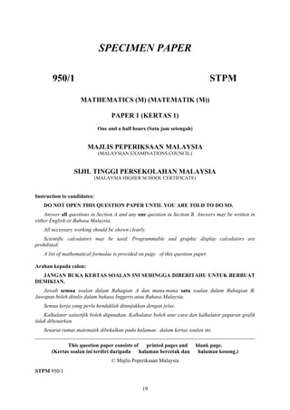 SPECIMEN PAPER

       950/1                                                                     STPM

                    MATHEMATICS (M) (MATEMATIK (M))

                                   PAPER 1 (KERTAS 1)
                              One and a half hours (Satu jam setengah)


                       MAJLIS PEPERIKSAAN MALAYSIA
                              (MALAYSIAN EXAMINATIONS COUNCIL)


                 SIJIL TINGGI PERSEKOLAHAN MALAYSIA
                             (MALAYSIA HIGHER SCHOOL CERTIFICATE)


Instruction to candidates:
   DO NOT OPEN THIS QUESTION PAPER UNTIL YOU ARE TOLD TO DO SO.
    Answer all questions in Section A and any one question in Section B. Answers may be written in
either English or Bahasa Malaysia.
   All necessary working should be shown clearly.
   Scientific calculators may be used. Programmable and graphic display calculators are
prohibited.
   A list of mathematical formulae is provided on page of this question paper.

Arahan kepada calon:
  JANGAN BUKA KERTAS SOALAN INI SEHINGGA DIBERITAHU UNTUK BERBUAT
DEMIKIAN.
   Jawab semua soalan dalam Bahagian A dan mana-mana satu soalan dalam Bahagian B.
Jawapan boleh ditulis dalam bahasa Inggeris atau Bahasa Malaysia.
   Semua kerja yang perlu hendaklah ditunjukkan dengan jelas.
    Kalkulator sainstifik boleh digunakan. Kalkulator boleh atur cara dan kalkulator paparan grafik
tidak dibenarkan.
   Senarai rumus matematik dibekalkan pada halaman dalam kertas soalan ini.
__________________________________________________________________________________
              This question paper consists of printed pages and          blank page.
       (Kertas soalan ini terdiri daripada halaman bercetak dan           halaman kosong.)
                                   © Majlis Peperiksaan Malaysia
STPM 950/1


                                                19
 