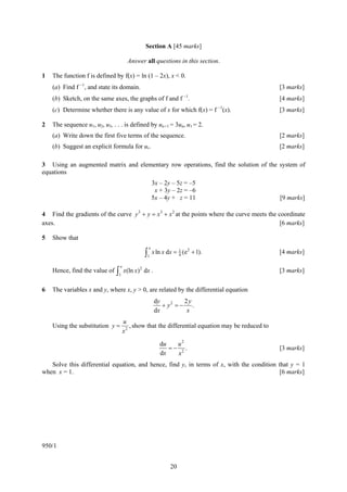 Section A [45 marks]

                                       Answer all questions in this section.

1   The function f is defined by f(x) = ln (1 – 2x), x < 0.
    (a) Find f −1, and state its domain.                                                          [3 marks]
                                                                  −1
    (b) Sketch, on the same axes, the graphs of f and f .                                         [4 marks]
    (c) Determine whether there is any value of x for which f(x) = f −1(x).                       [3 marks]

2   The sequence u1, u2, u3, . . . is defined by un+1 = 3un, u1 = 2.
    (a) Write down the first five terms of the sequence.                                          [2 marks]
    (b) Suggest an explicit formula for ur.                                                       [2 marks]

3 Using an augmented matrix and elementary row operations, find the solution of the system of
equations
                                                      3x – 2y – 5z = –5
                                                       x + 3y – 2z = –6
                                                      5x – 4y + z = 11                            [9 marks]

4 Find the gradients of the curve y 3 + y = x3 + x 2 at the points where the curve meets the coordinate
axes.                                                                                         [6 marks]

5   Show that
                                                  e
                                                ∫1 x ln x dx = 1 (e
                                                                      2
                                                               4
                                                                          + 1).                   [4 marks]

                                 e
                               ∫1 x(ln x)
                                            2
    Hence, find the value of                    dx .                                              [3 marks]

6   The variables x and y, where x, y > 0, are related by the differential equation
                                                       dy         2y
                                                          + y2 = − .
                                                       dx          x
                                     u
    Using the substitution y =          , show that the differential equation may be reduced to
                                     x2

                                                         du   u2
                                                            =− 2.                                 [3 marks]
                                                         dx   x
   Solve this differential equation, and hence, find y, in terms of x, with the condition that y = 1
when x = 1.                                                                                [6 marks]




950/1


                                                             20
 