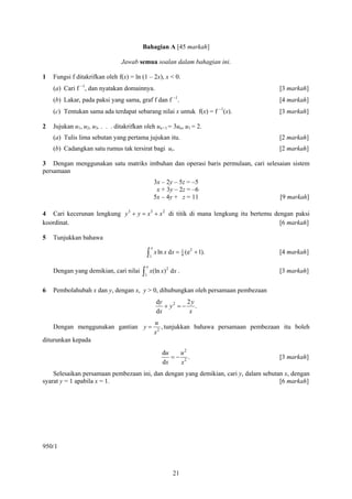 Bahagian A [45 markah]

                                Jawab semua soalan dalam bahagian ini.

1   Fungsi f ditakrifkan oleh f(x) = ln (1 – 2x), x < 0.
    (a) Cari f −1, dan nyatakan domainnya.                                                 [3 markah]
                                                           −1
    (b) Lakar, pada paksi yang sama, graf f dan f .                                        [4 markah]
    (c) Tentukan sama ada terdapat sebarang nilai x untuk f(x) = f −1(x).                  [3 markah]

2   Jujukan u1, u2, u3, . . . ditakrifkan oleh un+1 = 3un, u1 = 2.
    (a) Tulis lima sebutan yang pertama jujukan itu.                                       [2 markah]
    (b) Cadangkan satu rumus tak tersirat bagi ur.                                         [2 markah]

3 Dengan menggunakan satu matriks imbuhan dan operasi baris permulaan, cari selesaian sistem
persamaan
                                                  3x – 2y – 5z = –5
                                                   x + 3y – 2z = –6
                                                  5x – 4y + z = 11                         [9 markah]

4 Cari kecerunan lengkung y 3 + y = x3 + x 2 di titik di mana lengkung itu bertemu dengan paksi
koordinat.                                                                           [6 markah]

5   Tunjukkan bahawa
                                              e
                                           ∫1 x ln x dx = 1 (e
                                                                 2
                                                          4
                                                                     + 1).                 [4 markah]

                                          e
                                         ∫1 x(ln x)
                                                      2
    Dengan yang demikian, cari nilai                      dx .                             [3 markah]

6   Pembolahubah x dan y, dengan x, y > 0, dihubungkan oleh persamaan pembezaan
                                                  dy         2y
                                                     + y2 = − .
                                                  dx          x
                                                  u
    Dengan menggunakan gantian y =                   , tunjukkan bahawa persamaan pembezaan itu boleh
                                                  x2
diturunkan kepada
                                                     du   u2
                                                        =− 2.                              [3 markah]
                                                     dx   x
    Selesaikan persamaan pembezaan ini, dan dengan yang demikian, cari y, dalam sebutan x, dengan
syarat y = 1 apabila x = 1.                                                           [6 markah]




950/1



                                                           21
 