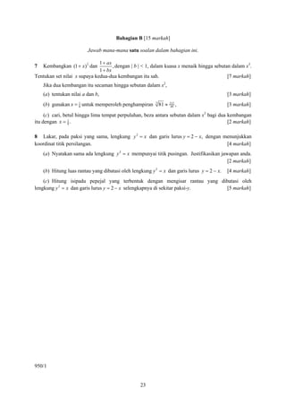 Bahagian B [15 markah]

                         Jawab mana-mana satu soalan dalam bahagian ini.

                         2    1 + ax
7   Kembangkan (1 + x ) 3 dan        , dengan | b | < 1, dalam kuasa x menaik hingga sebutan dalam x3.
                              1 + bx
Tentukan set nilai x supaya kedua-dua kembangan itu sah.                                   [7 markah]
    Jika dua kembangan itu secaman hingga sebutan dalam x2,
    (a) tentukan nilai a dan b,                                                             [3 markah]
    (b) gunakan x = 1 untuk memperoleh penghampiran
                    8
                                                         3
                                                             81 ≈   212
                                                                     49
                                                                          ,                 [3 markah]

     (c) cari, betul hingga lima tempat perpuluhan, beza antara sebutan dalam x3 bagi dua kembangan
itu dengan x = 1 .
                 8                                                                        [2 markah]

8 Lakar, pada paksi yang sama, lengkung y 2 = x dan garis lurus y = 2 − x, dengan menunjukkan
koordinat titik persilangan.                                                       [4 markah]
    (a) Nyatakan sama ada lengkung y 2 = x mempunyai titik pusingan. Justifikasikan jawapan anda.
                                                                                       [2 markah]
    (b) Hitung luas rantau yang dibatasi oleh lengkung y 2 = x dan garis lurus y = 2 − x.   [4 markah]
    (c) Hitung isipadu pepejal yang terbentuk dengan mengisar rantau yang dibatasi oleh
lengkung y 2 = x dan garis lurus y = 2 − x selengkapnya di sekitar paksi-y. [5 markah]




950/1


                                                  23
 