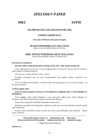 SPECIMEN PAPER

       950/2                                                                  STPM

                    MATHEMATICS (M) (MATEMATIK (M))

                                   PAPER 2 (KERTAS 2)
                              One and a half hours (Satu jam setengah)


                       MAJLIS PEPERIKSAAN MALAYSIA
                              (MALAYSIAN EXAMINATIONS COUNCIL)


                 SIJIL TINGGI PERSEKOLAHAN MALAYSIA
                             (MALAYSIA HIGHER SCHOOL CERTIFICATE)


Instruction to candidates:
   DO NOT OPEN THIS QUESTION PAPER UNTIL YOU ARE TOLD TO DO SO.
    Answer all questions in Section A and any one question in Section B. Answers may be written in
either English or Bahasa Malaysia.
   All necessary working should be shown clearly.
   Scientific calculators may be used. Programmable and graphic display calculators are
prohibited.
     A list of mathematical formulae, statistical tables and graph papers are provided on pages   of
this question paper.

Arahan kepada calon:
  JANGAN BUKA KERTAS SOALAN INI SEHINGGA DIBERITAHU UNTUK BERBUAT
DEMIKIAN.
   Jawab semua soalan dalam Bahagian A dan mana-mana satu soalan dalam Bahagian B.
Jawapan boleh ditulis dalam bahasa Inggeris atau Bahasa Malaysia.
   Semua kerja yang perlu hendaklah ditunjukkan dengan jelas.
    Kalkulator sainstifik boleh digunakan. Kalkulator boleh atur cara dan kalkulator paparan grafik
tidak dibenarkan.
    Senarai rumus matematik, jadual statistik dan kertas graf dibekalkan pada halaman dalam
kertas soalan ini.
__________________________________________________________________________________
              This question paper consists of printed pages and          blank page.
       (Kertas soalan ini terdiri daripada halaman bercetak dan           halaman kosong.)
                                   © Majlis Peperiksaan Malaysia
STPM 950/2


                                                25
 