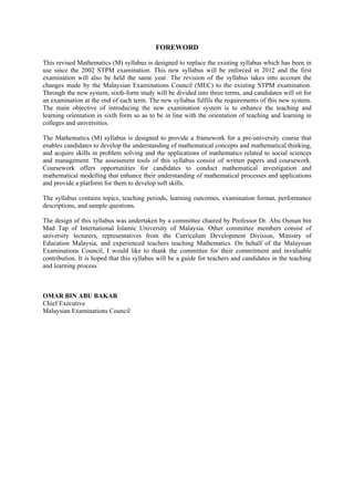 FOREWORD

This revised Mathematics (M) syllabus is designed to replace the existing syllabus which has been in
use since the 2002 STPM examination. This new syllabus will be enforced in 2012 and the first
examination will also be held the same year. The revision of the syllabus takes into account the
changes made by the Malaysian Examinations Council (MEC) to the existing STPM examination.
Through the new system, sixth-form study will be divided into three terms, and candidates will sit for
an examination at the end of each term. The new syllabus fulfils the requirements of this new system.
The main objective of introducing the new examination system is to enhance the teaching and
learning orientation in sixth form so as to be in line with the orientation of teaching and learning in
colleges and universities.

The Mathematics (M) syllabus is designed to provide a framework for a pre-university course that
enables candidates to develop the understanding of mathematical concepts and mathematical thinking,
and acquire skills in problem solving and the applications of mathematics related to social sciences
and management. The assessment tools of this syllabus consist of written papers and coursework.
Coursework offers opportunities for candidates to conduct mathematical investigation and
mathematical modelling that enhance their understanding of mathematical processes and applications
and provide a platform for them to develop soft skills.

The syllabus contains topics, teaching periods, learning outcomes, examination format, performance
descriptions, and sample questions.

The design of this syllabus was undertaken by a committee chaired by Professor Dr. Abu Osman bin
Mad Tap of International Islamic University of Malaysia. Other committee members consist of
university lecturers, representatives from the Curriculum Development Division, Ministry of
Education Malaysia, and experienced teachers teaching Mathematics. On behalf of the Malaysian
Examinations Council, I would like to thank the committee for their commitment and invaluable
contribution. It is hoped that this syllabus will be a guide for teachers and candidates in the teaching
and learning process.



OMAR BIN ABU BAKAR
Chief Executive
Malaysian Examinations Council
 