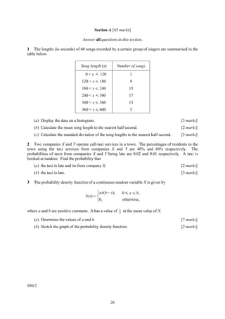 Section A [45 marks]

                                 Answer all questions in this section.

1 The lengths (in seconds) of 60 songs recorded by a certain group of singers are summarised in the
table below.

                                Song length (x)           Number of songs

                                   0 < x < 120                     1
                                 120 < x < 180                     9
                                 180 < x < 240                    15
                                 240 < x < 300                    17
                                 300 < x < 360                    13
                                 360 < x < 600                     5

    (a) Display the data on a histogram.                                                   [3 marks]
    (b) Calculate the mean song length to the nearest half second.                         [2 marks]
    (c) Calculate the standard deviation of the song lengths to the nearest half second.   [3 marks]

2 Two companies X and Y operate call-taxi services in a town. The percentages of residents in the
town using the taxi services from companies X and Y are 40% and 60% respectively. The
probabilities of taxis from companies X and Y being late are 0.02 and 0.01 respectively. A taxi is
booked at random. Find the probability that
    (a) the taxi is late and its from company X.                                           [2 marks]
    (b) the taxi is late.                                                                  [3 marks]

3   The probability density function of a continuous random variable X is given by

                                           ⎧ ax(b − x),        0 < x < b,
                                   f ( x) = ⎨
                                           ⎩0,                 otherwise,

where a and b are positive constants. It has a value of    1   at the mean value of X.
                                                           2

    (a) Determine the values of a and b.                                                   [7 marks]
    (b) Sketch the graph of the probability density function.                              [2 marks]




950/2



                                                   26
 