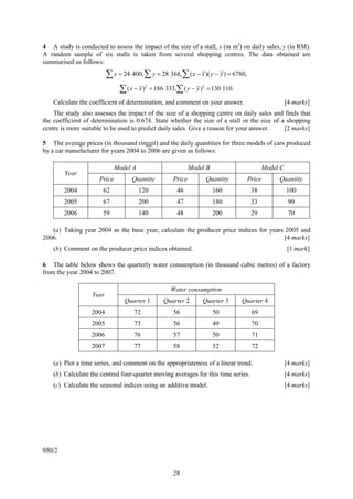 4 A study is conducted to assess the impact of the size of a stall, x (in m2) on daily sales, y (in RM).
A random sample of six stalls is taken from several shopping centres. The data obtained are
summarised as follows:

                          ∑ x = 24 400, ∑ y = 28 368, ∑ ( x − x )( y − y ) = 6780,
                               ∑ (x − x )   2
                                                = 186 333,∑ ( y − y ) 2 = 130 110.

    Calculate the coefficient of determination, and comment on your answer.                             [4 marks]
    The study also assesses the impact of the size of a shopping centre on daily sales and finds that
the coefficient of determination is 0.674. State whether the size of a stall or the size of a shopping
centre is more suitable to be used to predict daily sales. Give a reason for your answer.    [2 marks]

5 The average prices (in thousand ringgit) and the daily quantities for three models of cars produced
by a car manufacturer for years 2004 to 2006 are given as follows:

                              Model A                            Model B                      Model C
        Year
                      Price         Quantity             Price        Quantity        Price        Quantity
        2004           62               120                46              160          38              100
        2005           67               200                47              180          33               90
        2006           59               140                48              200          29               70

   (a) Taking year 2004 as the base year, calculate the producer price indices for years 2005 and
2006.                                                                                    [4 marks]
    (b) Comment on the producer price indices obtained.                                                 [1 mark]

6 The table below shows the quarterly water consumption (in thousand cubic metres) of a factory
from the year 2004 to 2007.

                                                        Water consumption
                   Year
                                 Quarter 1           Quarter 2       Quarter 3       Quarter 4
                   2004              72                  56                50           69
                   2005              73                  56                49           70
                   2006              76                  57                50           71
                   2007              77                  58                52           72

    (a) Plot a time series, and comment on the appropriateness of a linear trend.                       [4 marks]
    (b) Calculate the centred four-quarter moving averages for this time series.                        [4 marks]
    (c) Calculate the seasonal indices using an additive model.                                         [4 marks]




950/2


                                                         28
 