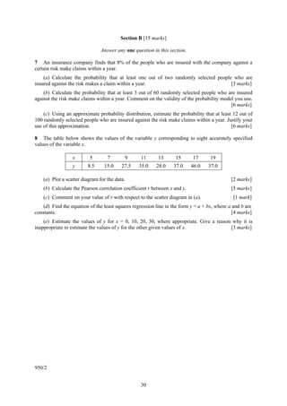 Section B [15 marks]

                                Answer any one question in this section.

7 An insurance company finds that 8% of the people who are insured with the company against a
certain risk make claims within a year.
    (a) Calculate the probability that at least one out of two randomly selected people who are
insured against the risk makes a claim within a year.                                  [3 marks]
    (b) Calculate the probability that at least 3 out of 60 randomly selected people who are insured
against the risk make claims within a year. Comment on the validity of the probability model you use.
                                                                                           [6 marks]
    (c) Using an approximate probability distribution, estimate the probability that at least 12 out of
100 randomly selected people who are insured against the risk make claims within a year. Justify your
use of this approximation.                                                                   [6 marks]

8 The table below shows the values of the variable y corresponding to eight accurately specified
values of the variable x.

                  x       5        7       9      11      13      15       17      19
                  y      8.5     15.0     27.5   35.0    28.0     37.0     46.0   37.0

    (a) Plot a scatter diagram for the data.                                                 [2 marks]
    (b) Calculate the Pearson correlation coefficient r between x and y.                     [5 marks]
    (c) Comment on your value of r with respect to the scatter diagram in (a).                [1 mark]
   (d) Find the equation of the least squares regression line in the form y = a + bx, where a and b are
constants.                                                                                    [4 marks]
    (e) Estimate the values of y for x = 0, 10, 20, 30, where appropriate. Give a reason why it is
inappropriate to estimate the values of y for the other given values of x.              [3 marks]




950/2


                                                  30
 