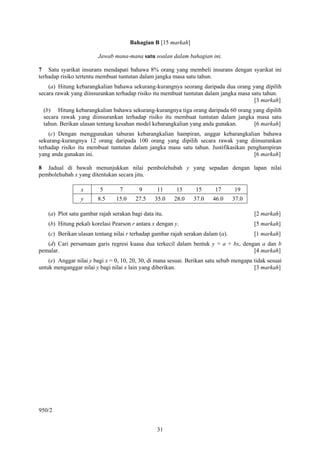 Bahagian B [15 markah]

                         Jawab mana-mana satu soalan dalam bahagian ini.

7 Satu syarikat insurans mendapati bahawa 8% orang yang membeli insurans dengan syarikat ini
terhadap risiko tertentu membuat tuntutan dalam jangka masa satu tahun.
    (a) Hitung kebarangkalian bahawa sekurang-kurangnya seorang daripada dua orang yang dipilih
secara rawak yang diinsurankan terhadap risiko itu membuat tuntutan dalam jangka masa satu tahun.
                                                                                       [3 markah]
  (b) Hitung kebarangkalian bahawa sekurang-kurangnya tiga orang daripada 60 orang yang dipilih
  secara rawak yang diinsurankan terhadap risiko itu membuat tuntutan dalam jangka masa satu
  tahun. Berikan ulasan tentang kesahan model kebarangkalian yang anda gunakan.    [6 markah]
    (c) Dengan menggunakan taburan kebarangkalian hampiran, anggar kebarangkalian bahawa
sekurang-kurangnya 12 orang daripada 100 orang yang dipilih secara rawak yang diinsurankan
terhadap risiko itu membuat tuntutan dalam jangka masa satu tahun. Justifikasikan penghampiran
yang anda gunakan ini.                                                              [6 markah]

8 Jadual di bawah menunjukkan nilai pembolehubah y yang sepadan dengan lapan nilai
pembolehubah x yang ditentukan secara jitu.

                 x        5       7        9      11      13     15       17      19
                 y       8.5     15.0     27.5   35.0    28.0    37.0    46.0     37.0

    (a) Plot satu gambar rajah serakan bagi data itu.                                     [2 markah]
    (b) Hitung pekali korelasi Pearson r antara x dengan y.                               [5 markah]
    (c) Berikan ulasan tentang nilai r terhadap gambar rajah serakan dalam (a).           [1 markah]
   (d) Cari persamaan garis regresi kuasa dua terkecil dalam bentuk y = a + bx, dengan a dan b
pemalar.                                                                            [4 markah]
    (e) Anggar nilai y bagi x = 0, 10, 20, 30, di mana sesuai. Berikan satu sebab mengapa tidak sesuai
untuk menganggar nilai y bagi nilai x lain yang diberikan.                                [3 markah]




950/2


                                                  31
 
