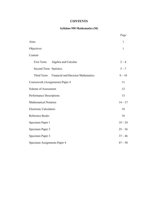 CONTENTS

                           Syllabus 950 Mathematics (M)

                                                           Page

Aims                                                        1

Objectives                                                  1

Content

    First Term:    Algebra and Calculus                    2–4

    Second Term: Statistics                                5–7

    Third Term:    Financial and Decision Mathematics     8 – 10

Coursework (Assignments) Paper 4                            11

Scheme of Assessment                                        12

Performance Descriptions                                    13

Mathematical Notation                                     14 – 17

Electronic Calculators                                      18

Reference Books                                             18

Specimen Paper 1                                          19 – 24

Specimen Paper 2                                          25 – 36

Specimen Paper 3                                          37 – 46

Specimen Assignments Paper 4                              47 – 50
 