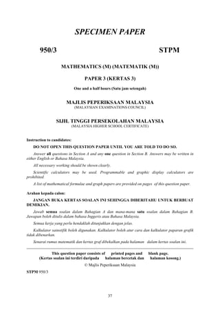 SPECIMEN PAPER

       950/3                                                                  STPM

                    MATHEMATICS (M) (MATEMATIK (M))

                                   PAPER 3 (KERTAS 3)
                              One and a half hours (Satu jam setengah)


                       MAJLIS PEPERIKSAAN MALAYSIA
                              (MALAYSIAN EXAMINATIONS COUNCIL)


                 SIJIL TINGGI PERSEKOLAHAN MALAYSIA
                             (MALAYSIA HIGHER SCHOOL CERTIFICATE)


Instruction to candidates:
   DO NOT OPEN THIS QUESTION PAPER UNTIL YOU ARE TOLD TO DO SO.
    Answer all questions in Section A and any one question in Section B. Answers may be written in
either English or Bahasa Malaysia.
   All necessary working should be shown clearly.
   Scientific calculators may be used. Programmable and graphic display calculators are
prohibited.
   A list of mathematical formulae and graph papers are provided on pages of this question paper.

Arahan kepada calon:
  JANGAN BUKA KERTAS SOALAN INI SEHINGGA DIBERITAHU UNTUK BERBUAT
DEMIKIAN.
   Jawab semua soalan dalam Bahagian A dan mana-mana satu soalan dalam Bahagian B.
Jawapan boleh ditulis dalam bahasa Inggeris atau Bahasa Malaysia.
   Semua kerja yang perlu hendaklah ditunjukkan dengan jelas.
    Kalkulator sainstifik boleh digunakan. Kalkulator boleh atur cara dan kalkulator paparan grafik
tidak dibenarkan.
   Senarai rumus matematik dan kertas graf dibekalkan pada halaman dalam kertas soalan ini.
__________________________________________________________________________________
              This question paper consists of printed pages and          blank page.
       (Kertas soalan ini terdiri daripada halaman bercetak dan           halaman kosong.)
                                   © Majlis Peperiksaan Malaysia
STPM 950/3




                                                37
 