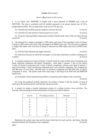 Section A [45 marks]

                                 Answer all questions in this section.

1 A car which costs RM80000 is bought with a down payment of RM8000 and a loan of
RM72 000. The loan is amortised with 60 monthly payments at an annual interest rate of 3.6%,
compounded monthly. The car depreciates at the rate of 10% per year.
    (a) Calculate the monthly payment needed to amortise the loan.                            [3 marks]
    (b) Calculate the total amount of interest paid over 5 years.                             [2 marks]
    (c) Using the reducing balance depreciation method, find the book value of the car when the loan
is paid off.                                                                              [3 marks]

2 The demand for a campus newspaper is 2300 copies each week if the newspaper is free of charge;
it drops to 1300 copies each week if the newspaper cost RM0.25 per copy. The university is prepared
to supply 500 copies each week free of charge or alternatively 2000 copies each week at RM0.30 per
copy.
    (a) Find the linear demand and supply functions.                                          [4 marks]
    (b) Determine the price at which the newspaper is to be sold so that there is neither a shortage nor
a surplus.                                                                                    [2 marks]

3 A company produces two types of lamps, A and B, which are made of three types of material: iron
frame, electrical component and plastic component. Each lamp A requires 1 unit of iron frame,
2 units of electrical component and 3 units of plastic component, whereas each lamp B requires 3
units of iron frame, 2 units of electrical component and 1 unit of plastic component. The company has
300 000 units of iron frame, 300 000 units of electrical component and 400 000 units of plastic
component in stock. The profits made from each lamp A and lamp B are RM15.00 and RM20.00
respectively.
    (a) Formulate a linear programming problem to maximise profit subject to the constraints.
                                                                                          [4 marks]
   (b) Using the graphical method, determine the number of lamp A and the number of lamp B
which give the maximum profit, and find this maximum profit.                      [8 marks]

4 A project on setting a student registration system of a college involves seven activities. The
activities, their preceding activities and duration (in days) are listed as follows:

                    Activity          Preceding activities               Duration

                       A                       −                            4
                       B                      −                             2
                       C                      −                             3
                       D                      A                             8
                       E                      B                             6
                       F                      C                             3
                       G                     D,E                            4

   Determine the earliest start time and the latest finish time for each activity, and hence, find the
minimum duration for the project to be completed.                                           [6 marks]
950/3



                                                   38
 